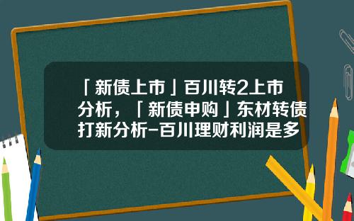 「新债上市」百川转2上市分析，「新债申购」东材转债打新分析-百川理财利润是多少