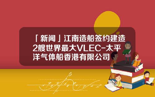 「新闻」江南造船签约建造2艘世界最大VLEC-太平洋气体船香港有限公司