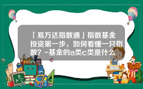 「易方达指数通」指数基金投资第一步，如何看懂一只指数？-基金的a类c类是什么意思