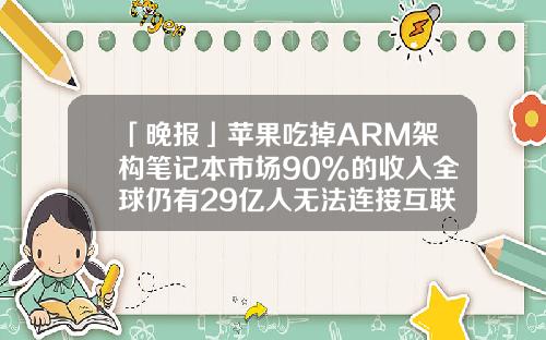 「晚报」苹果吃掉ARM架构笔记本市场90%的收入全球仍有29亿人无法连接互联网-1178美元等于多少人民币