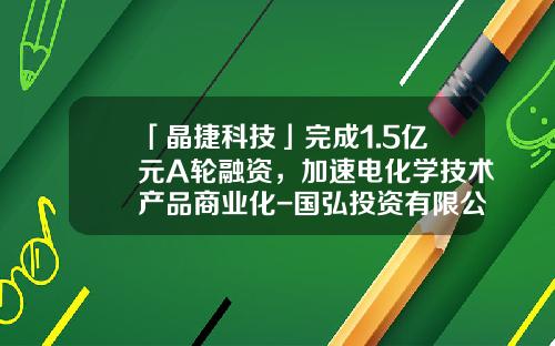 「晶捷科技」完成1.5亿元A轮融资，加速电化学技术产品商业化-国弘投资有限公司