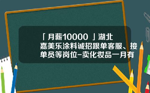 「月薪10000+」湖北嘉美乐涂料诚招跟单客服、接单员等岗位-卖化妆品一月有多少工资