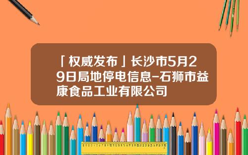 「权威发布」长沙市5月29日局地停电信息-石狮市益康食品工业有限公司