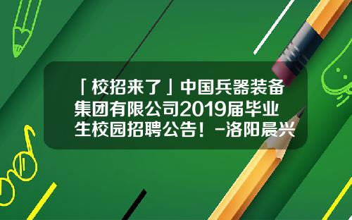 「校招来了」中国兵器装备集团有限公司2019届毕业生校园招聘公告！-洛阳晨兴实业有限公司