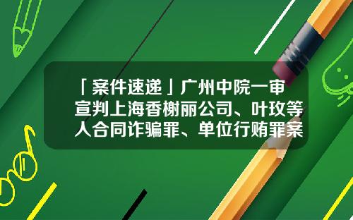 「案件速递」广州中院一审宣判上海香榭丽公司、叶玫等人合同诈骗罪、单位行贿罪案-上海香榭丽广告传媒有限公司