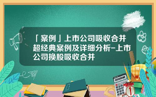 「案例」上市公司吸收合并超经典案例及详细分析-上市公司换股吸收合并
