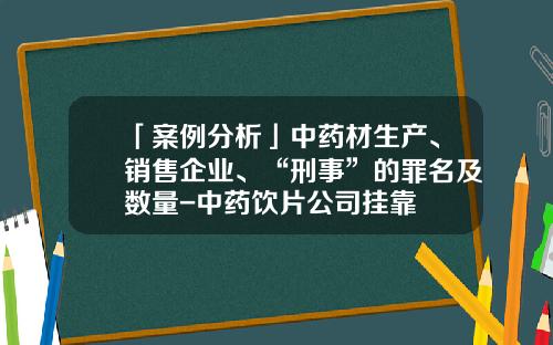 「案例分析」中药材生产、销售企业、“刑事”的罪名及数量-中药饮片公司挂靠