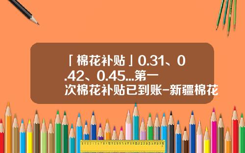「棉花补贴」0.31、0.42、0.45...第一次棉花补贴已到账-新疆棉花补贴多少钱