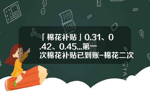 「棉花补贴」0.31、0.42、0.45...第一次棉花补贴已到账-棉花二次补贴多少钱