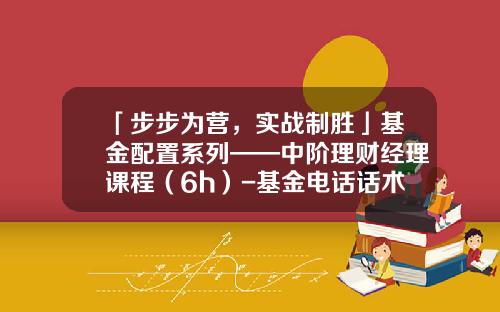 「步步为营，实战制胜」基金配置系列——中阶理财经理课程（6h）-基金电话话术