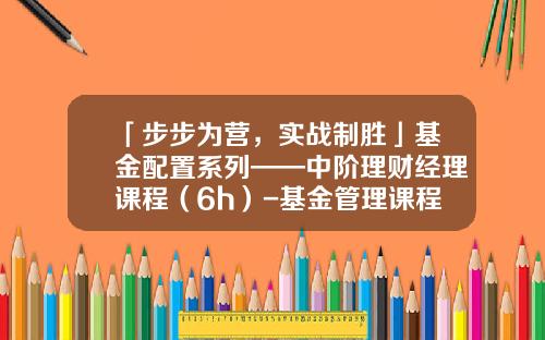 「步步为营，实战制胜」基金配置系列——中阶理财经理课程（6h）-基金管理课程