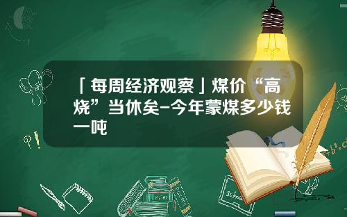 「每周经济观察」煤价“高烧”当休矣-今年蒙煤多少钱一吨
