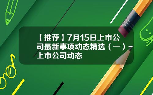 【推荐】7月15日上市公司最新事项动态精选（一）-上市公司动态