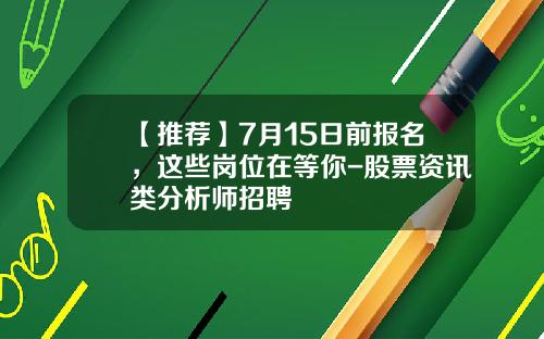 【推荐】7月15日前报名，这些岗位在等你-股票资讯类分析师招聘