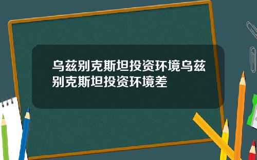 乌兹别克斯坦投资环境乌兹别克斯坦投资环境差