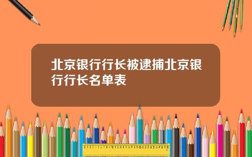 北京银行行长被逮捕北京银行行长名单表