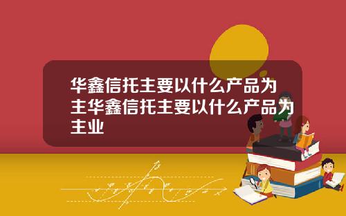 华鑫信托主要以什么产品为主华鑫信托主要以什么产品为主业