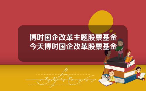 博时国企改革主题股票基金今天博时国企改革股票基金