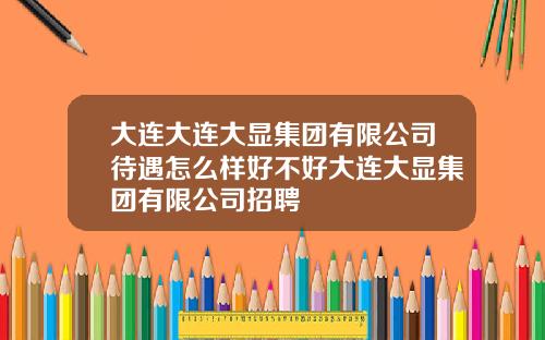 大连大连大显集团有限公司待遇怎么样好不好大连大显集团有限公司招聘