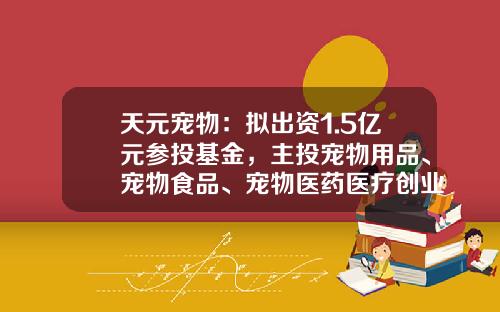天元宠物：拟出资1.5亿元参投基金，主投宠物用品、宠物食品、宠物医药医疗创业项目等-基金天元