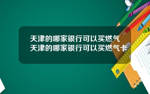 天津的哪家银行可以买燃气天津的哪家银行可以买燃气卡