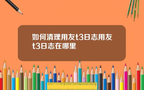 如何清理用友t3日志用友t3日志在哪里