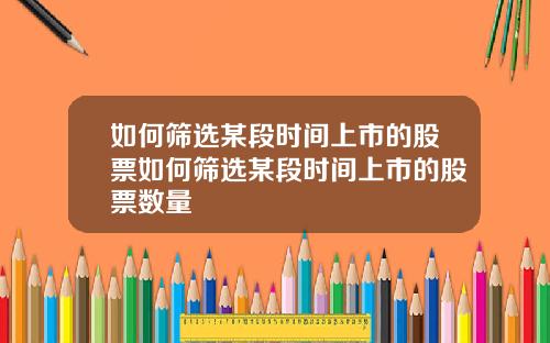 如何筛选某段时间上市的股票如何筛选某段时间上市的股票数量