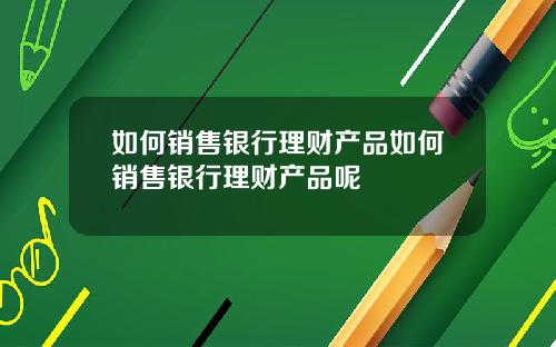 如何销售银行理财产品如何销售银行理财产品呢