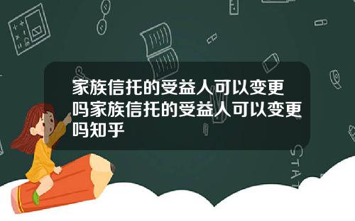 家族信托的受益人可以变更吗家族信托的受益人可以变更吗知乎