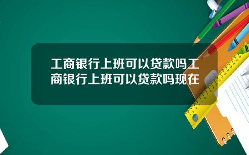 工商银行上班可以贷款吗工商银行上班可以贷款吗现在