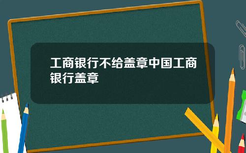 工商银行不给盖章中国工商银行盖章
