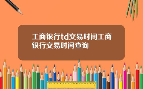 工商银行td交易时间工商银行交易时间查询