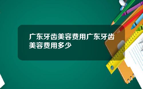 广东牙齿美容费用广东牙齿美容费用多少
