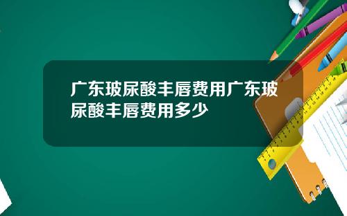 广东玻尿酸丰唇费用广东玻尿酸丰唇费用多少