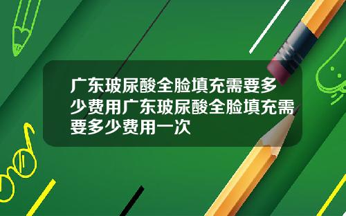 广东玻尿酸全脸填充需要多少费用广东玻尿酸全脸填充需要多少费用一次