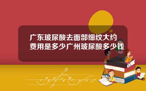 广东玻尿酸去面部细纹大约费用是多少广州玻尿酸多少钱