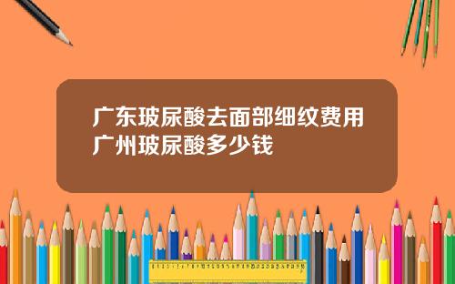 广东玻尿酸去面部细纹费用广州玻尿酸多少钱
