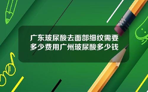 广东玻尿酸去面部细纹需要多少费用广州玻尿酸多少钱