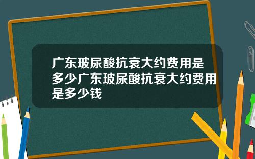 广东玻尿酸抗衰大约费用是多少广东玻尿酸抗衰大约费用是多少钱