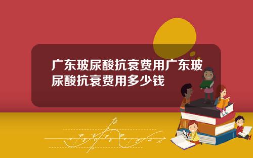 广东玻尿酸抗衰费用广东玻尿酸抗衰费用多少钱
