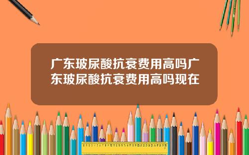 广东玻尿酸抗衰费用高吗广东玻尿酸抗衰费用高吗现在
