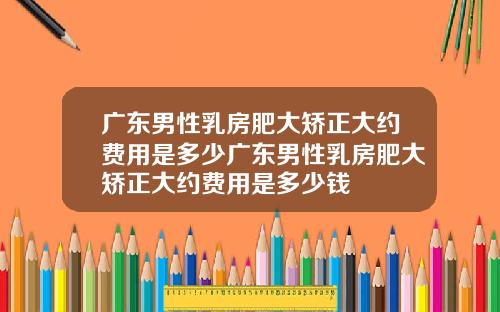 广东男性乳房肥大矫正大约费用是多少广东男性乳房肥大矫正大约费用是多少钱