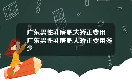 广东男性乳房肥大矫正费用广东男性乳房肥大矫正费用多少