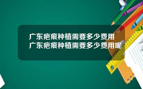 广东疤痕种植需要多少费用广东疤痕种植需要多少费用呢
