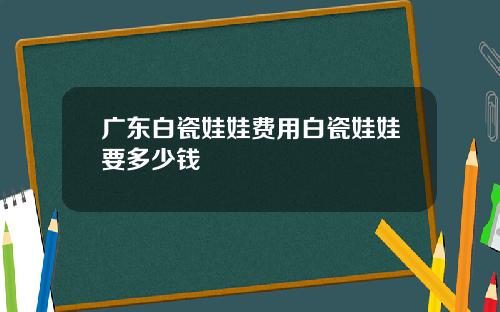 广东白瓷娃娃费用白瓷娃娃要多少钱