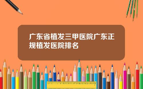 广东省植发三甲医院广东正规植发医院排名