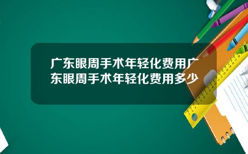 广东眼周手术年轻化费用广东眼周手术年轻化费用多少
