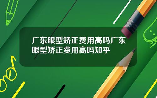 广东眼型矫正费用高吗广东眼型矫正费用高吗知乎