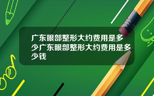 广东眼部整形大约费用是多少广东眼部整形大约费用是多少钱
