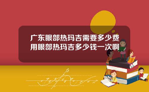 广东眼部热玛吉需要多少费用眼部热玛吉多少钱一次啊